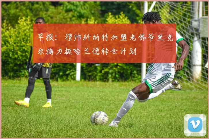早报：穆帅科纳特加盟老佛爷里克尔梅力挺哈兰德转会计划