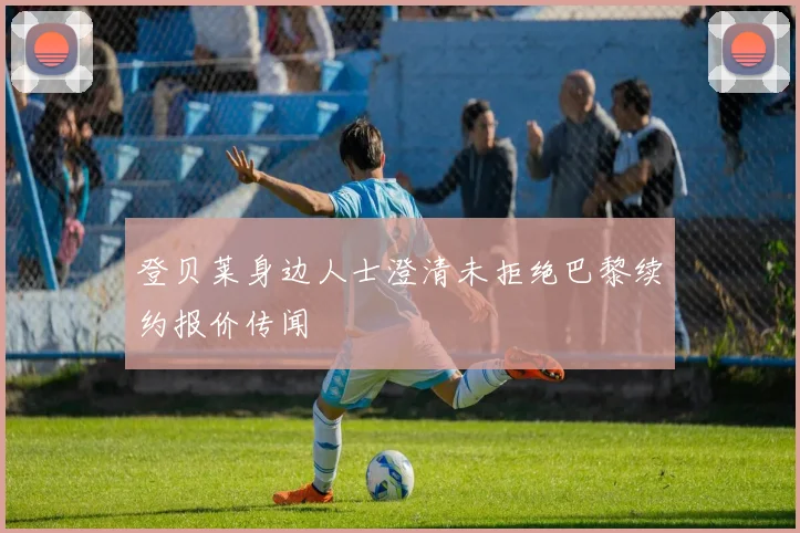 登贝莱身边人士澄清未拒绝巴黎续约报价传闻