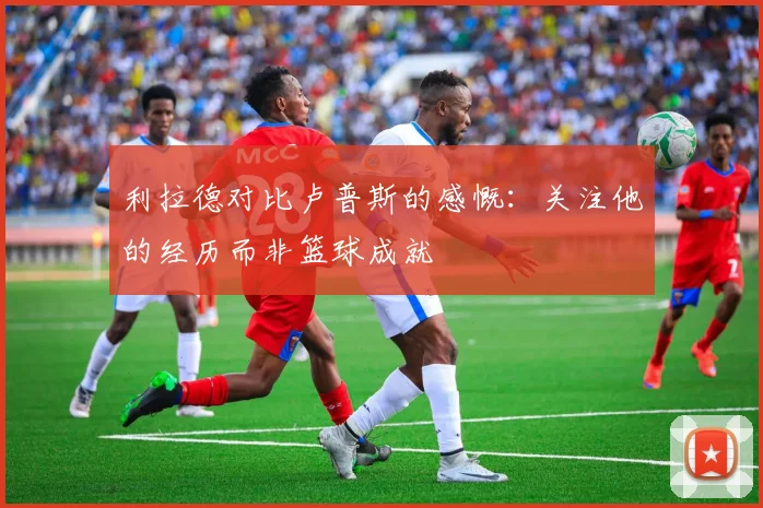 利拉德对比卢普斯的感慨：关注他的经历而非篮球成就