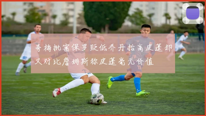 夸梅批富保罗贬低乔丹抬高皮蓬却又对比詹姆斯称皮蓬毫无价值
