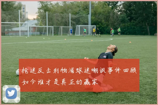 枪迷反击利物浦球迷嘲讽事件回顾如今谁才是真正的赢家
