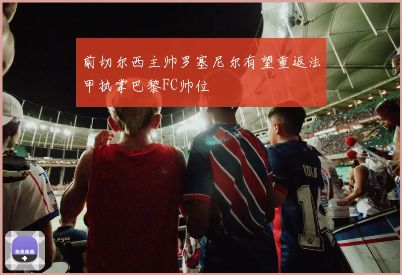 前切尔西主帅罗塞尼尔有望重返法甲执掌巴黎FC帅位