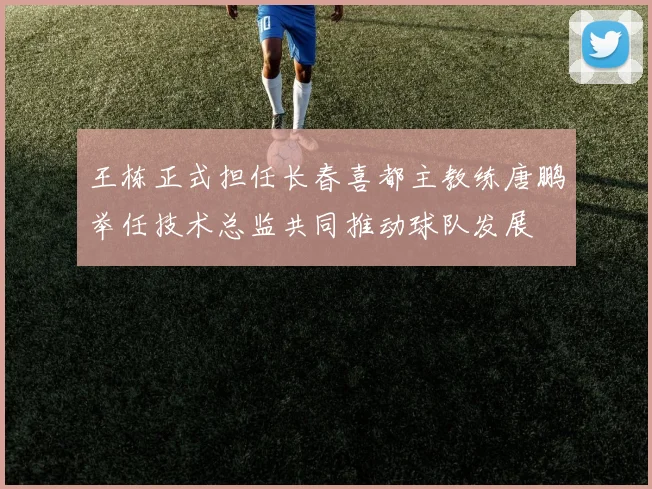 王栋正式担任长春喜都主教练唐鹏举任技术总监共同推动球队发展