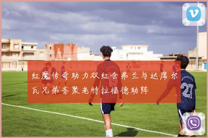 红魔传奇助力双红会弗兰与达席尔瓦兄弟齐聚老特拉福德助阵