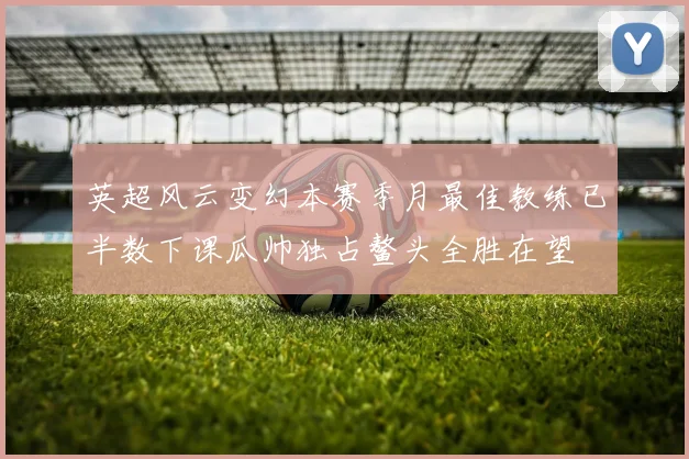 英超风云变幻本赛季月最佳教练已半数下课瓜帅独占鳌头全胜在望