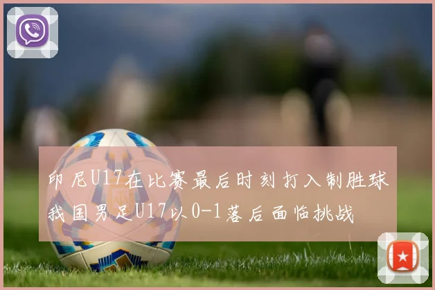 印尼U17在比赛最后时刻打入制胜球我国男足U17以0-1落后面临挑战