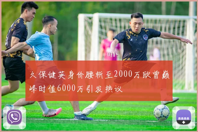 久保健英身价腰斩至2000万欧曾巅峰时值6000万引发热议