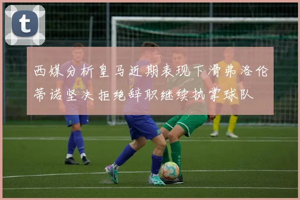 西媒分析皇马近期表现下滑弗洛伦蒂诺坚决拒绝辞职继续执掌球队