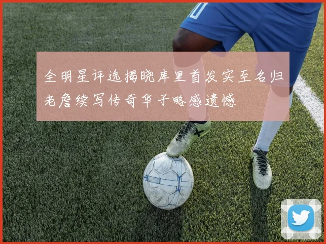全明星评选揭晓库里首发实至名归老詹续写传奇华子略感遗憾