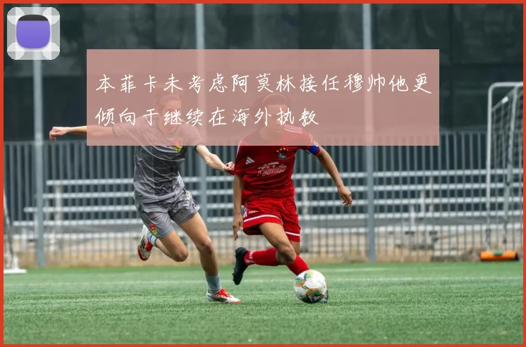 本菲卡未考虑阿莫林接任穆帅他更倾向于继续在海外执教