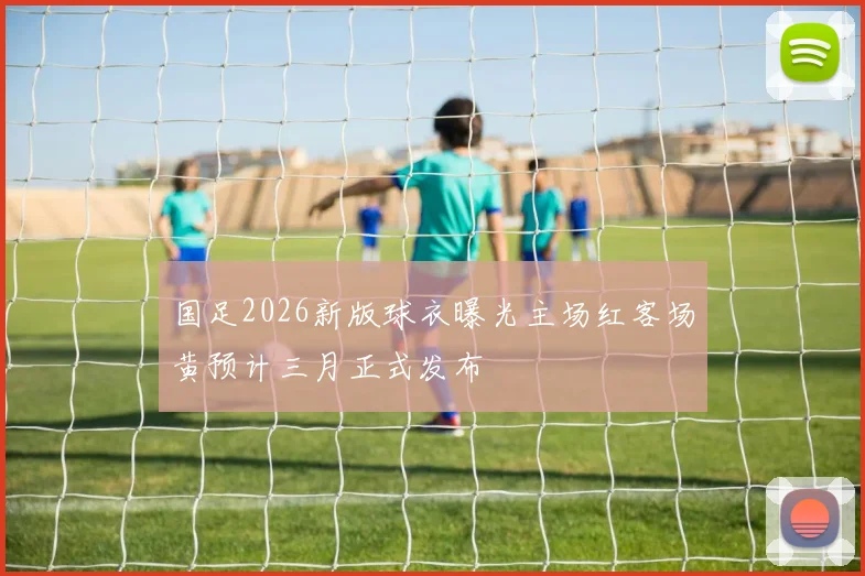 国足2026新版球衣曝光主场红客场黄预计三月正式发布