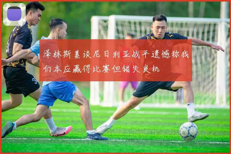 泽林斯基谈尼日利亚战平遗憾称我们本应赢得比赛但错失良机