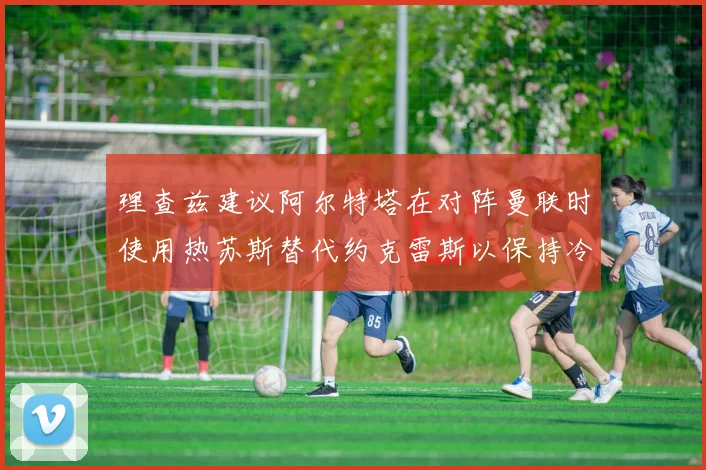 理查兹建议阿尔特塔在对阵曼联时使用热苏斯替代约克雷斯以保持冷静状态
