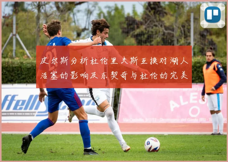 皮尔斯分析杜伦里夫斯互换对湖人活塞的影响及东契奇与杜伦的完美搭配