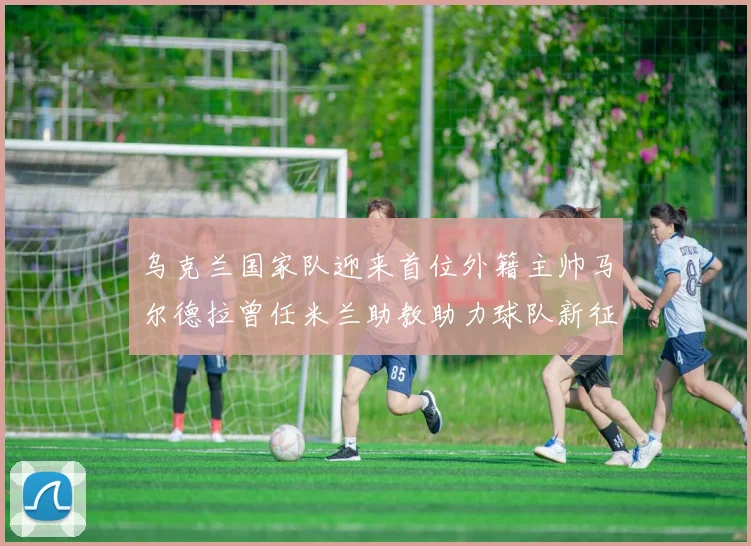 乌克兰国家队迎来首位外籍主帅马尔德拉曾任米兰助教助力球队新征程